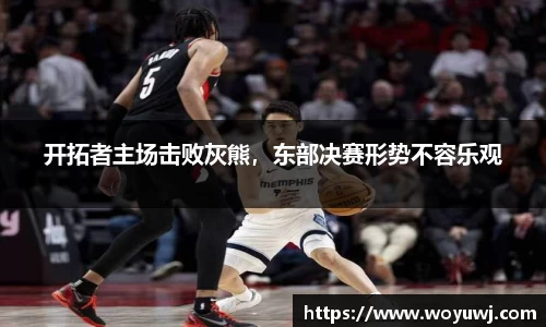 开拓者主场击败灰熊，东部决赛形势不容乐观