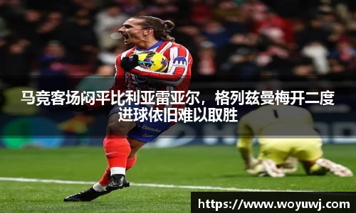 马竞客场闷平比利亚雷亚尔，格列兹曼梅开二度进球依旧难以取胜
