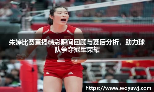 朱婷比赛直播精彩瞬间回顾与赛后分析，助力球队争夺冠军荣耀