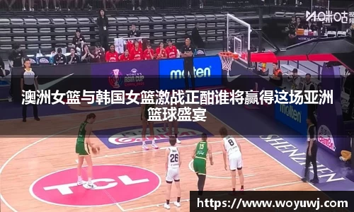 澳洲女篮与韩国女篮激战正酣谁将赢得这场亚洲篮球盛宴